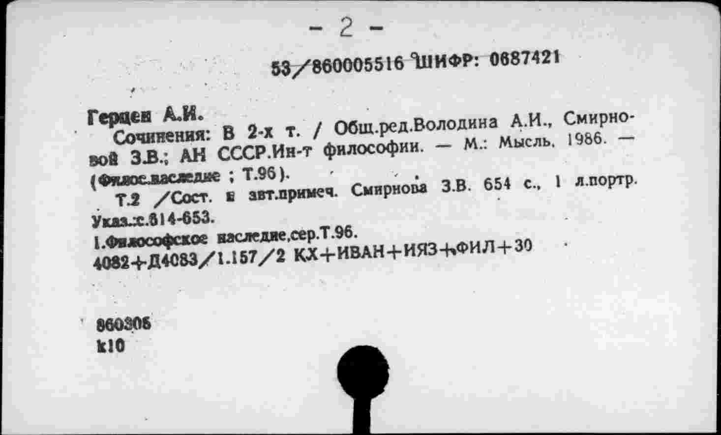 ﻿- 2 -53/860005516 111ИФР: 0687421
/
Герцев А.И.
Сочинения: В 2-х т. / Обш.ред.Володина А.И., Смирновой ЗВ.; АН СССР.Ин-Т философии. — М.: Мысль, 1966. —• (Фяно&васледде ; Т.96).
Т.2 /Сост. е авт.примеч. Смирном З.В. 654 с., 1 л.портр.
Умхх.614-653.
[.Философское васледие,сер.Т.96.
4082+Д4083/1.157/2 КХ+ИВАН+ИЯЗ-ЬФИЛ + ЗО	•
’ 860306